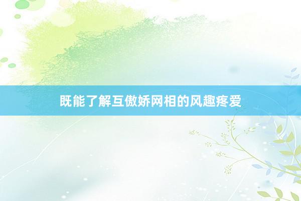 既能了解互傲娇网相的风趣疼爱